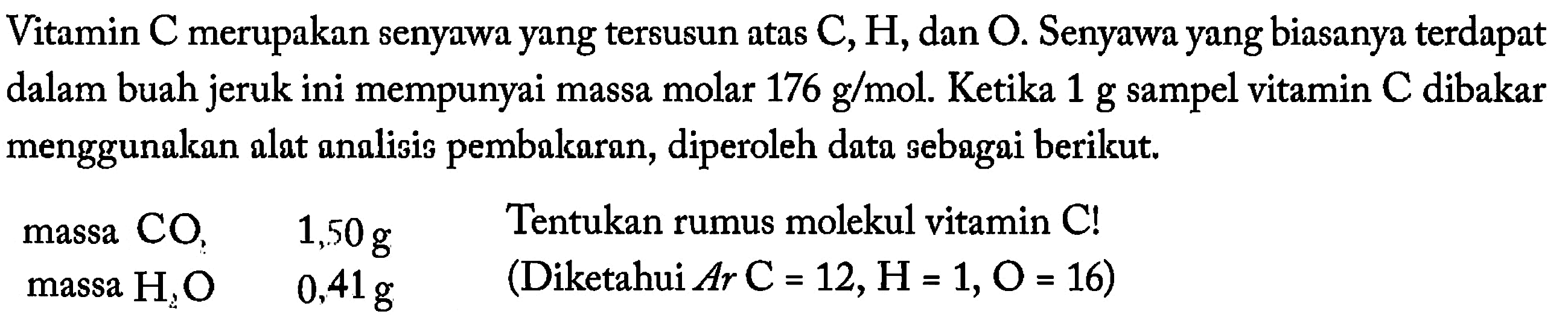 Vitamin C merupakan senyawa yang tersusun atas C, H, dan O. Senyawa yang biasanya terdapat dalam buah jeruk ini mempunyai massa molar 176 g/mol. Ketika 1 g sampel vitamin C dibakar menggunakan alat analisis pembakaran, diperoleh data sebagai berikut. 
massa CO2 1,50 g 
massa H2O 0,41 g 
Tentukan rumus molekul vitamin C! (Diketahui Ar C = 12, H = 1, O = 16)