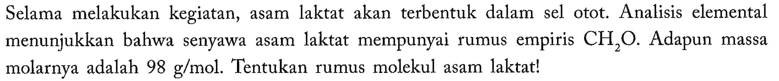 Selama melakukan kegiatan, asam laktat akan terbentuk dalam sel otot. Analisis elemental menunjukkan bahwa senyawa asam laktat mempunyai rumus empiris CH2O. Adapun massa molarnya adalah 98 g/mol. Tentukan rumus molekul asam laktat!