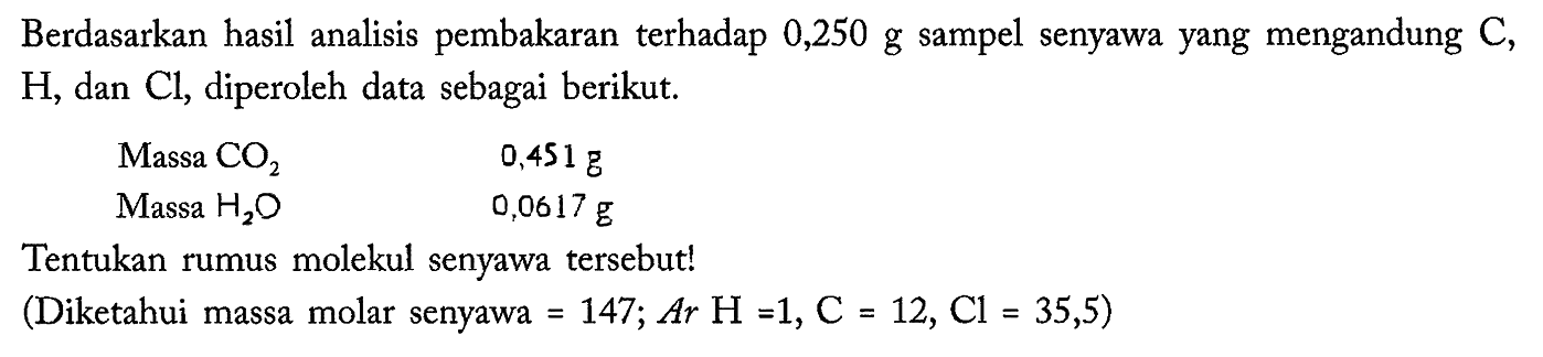 Berdasarkan hasil analisis pembakaran terhadap 0,250 g sampel senyawa yang mengandung C, H, dan Cl, diperoleh data sebagai berikut. 
Massa CO2 0,451 g 
Massa H2O 0,0617 g 
Tentukan rumus molekul senyawa tersebut! (Diketahui massa molar senyawa = 147; Ar H = 1, C = 12, Cl = 35,5)