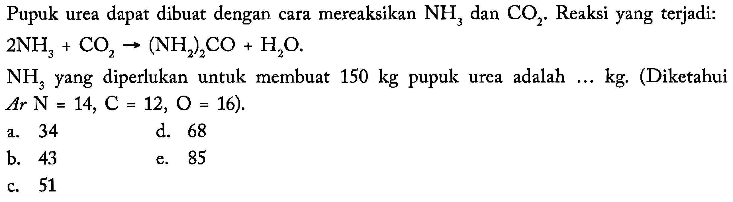 Pupuk urea dapat dibuat dengan cara mereaksikan NH3 dan CO2. Reaksi yang terjadi:2NH3+CO2-(NH2)2CO+H2O. NH3  yang diperlukan untuk membuat 150kg pupuk urea adalah ... kg. (Diketahui  A r N=14, C=12, O=16).