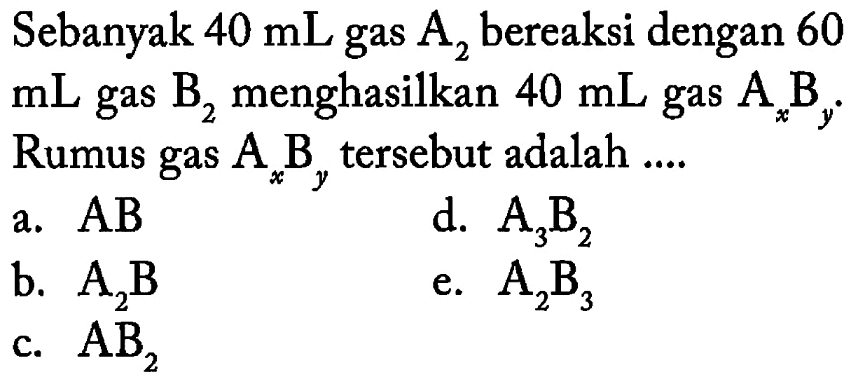 Sebanyak 40 mL gas A2 bereaksi dengan 60 mL gas B2 menghasilkan 40 mL gas AxBy. Rumus gas AxBy tersebut adalah .... a. AB b. A2B c. AB2 d. A3B2 e. A2B3