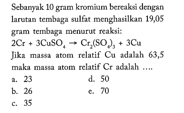 Sebanyak 10 gram kromium bereaksi dengan larutan tembaga sulfat menghasilkan 19,05 gram tembaga menurut reaksi:2 Cr+3 CuSO4 -> Cr2(SO4)3+3 Cujika massa atom relatif  Cu  adalah 63,5 maka massa atom relatif  Cr  adalah ....