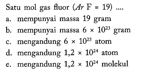 Satu mol gas fluor (Ar F=19)... a. mempunyai massa 19 gramb. mempunyai massa 6 x 10^23 gramc. mengandung 6 x 10^23 atomd. mengandung 1,2 x 10^24 atome. mengandung 1,2 x 10^24 molekul