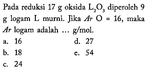 Pada reduksi 17 g oksida L2O3 diperoleh 9 g logam  L  murni. Jika  Ar O=16, maka Ar logam adalah... g/mol.