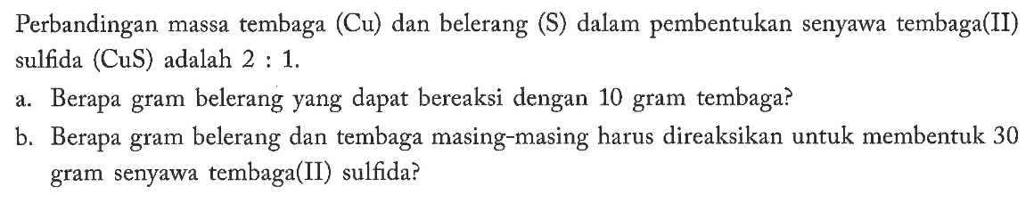 Perbandingan massa tembaga (Cu) dan belerang (S) dalam pembentukan senyawa tembaga(II) sulfida (CuS) adalah 2:1.a. Berapa gram belerang yang dapat bereaksi dengan 10 gram tembaga?b. Berapa gram belerang dan tembaga masing-masing harus direaksikan untuk membentuk 30 gram senyawa tembaga(II) sulfida? 