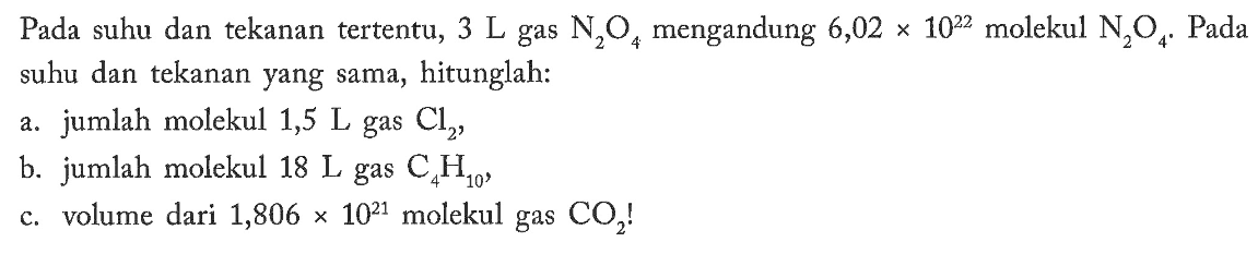 Pada suhu dan tekanan tertentu,  3 L  gas  N2O4  mengandung  6,02x10^22  molekul  N2O4. Pada  suhu dan tekanan yang sama, hitunglah:a. jumlah molekul 1,5  L  gas  Cl2 ,b. jumlah molekul  18 L  gas  C4H10 ,c. volume dari  1,806x10^21  molekul gas  CO2! 