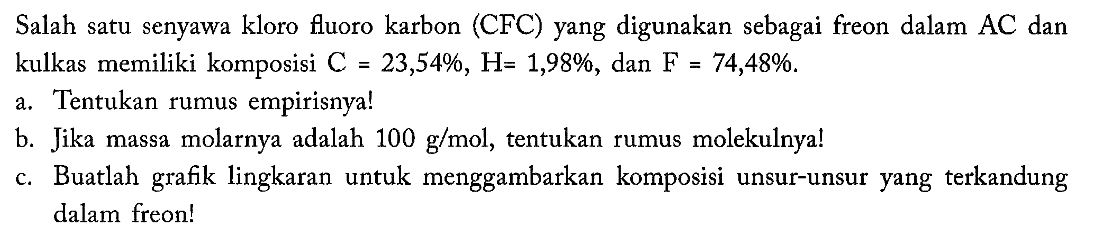 Salah satu senyawa kloro fluoro karbon (CFC) yang digunakan sebagai freon dalam  AC  dan kulkas memiliki komposisi  C=23,54%, H=1,98% , dan  F=74,48% . a. Tentukan rumus empirisnya!b. Jika massa molarnya adalah  100 g/mol , tentukan rumus molekulnya!c. Buatlah grafik lingkaran untuk menggambarkan komposisi unsur-unsur yang terkandung dalam freon!