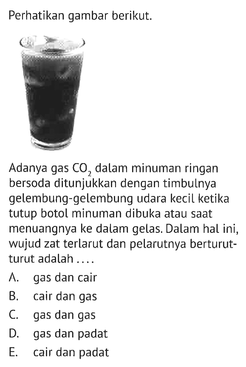 Perhatikan gambar berikut. Adanya gas CO2 dalam minuman ringan bersoda ditunjukkan dengan timbulnya gelembung-gelembung udara kecil ketika tutup botol minuman dibuka atau saat menuangnya ke dalam gelas. Dalam hal ini, wujud zat terlarut dan pelarutnya berturut-turut adalah ...