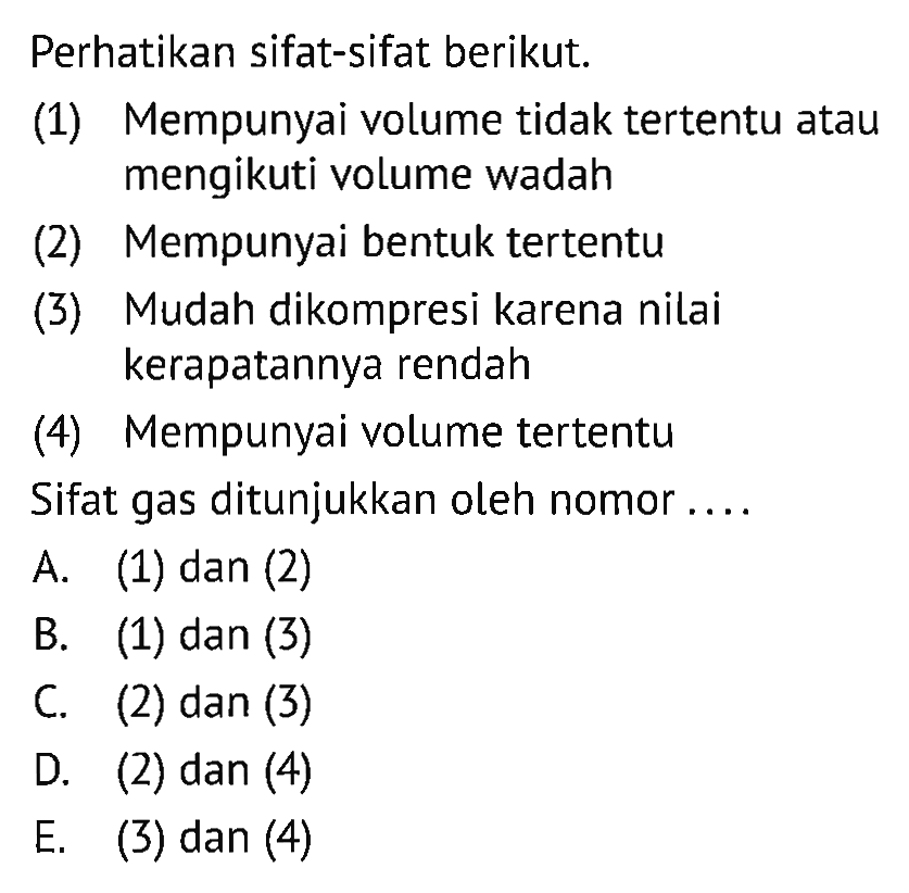 Perhatikan sifat-sifat berikut. (1) Mempunyai volume tidak tertentu atau mengikuti volume wadah (2) Mempunyai bentuk tertentu (3) Mudah dikompresi karena nilai kerapatannya rendah (4) Mempunyai volume tertentu Sifat gas ditunjukkan oleh nomor ....