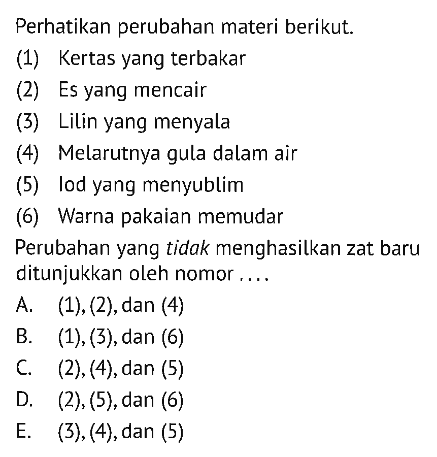 Perhatikan perubahan materi berikut.(1) Kertas yang terbakar(2) Es yang mencair(3) Lilin yang menyala(4) Melarutnya gula dalam air(5) lod yang menyublim(6) Warna pakaian memudarPerubahan yang tidak menghasilkan zat baru ditunjukkan oleh nomor....A. (1), (2), dan (4)B. (1), (3), dan (6)C. (2), (4), dan (5)D. (2), (5), dan (6)E. (3), (4), dan (5) 