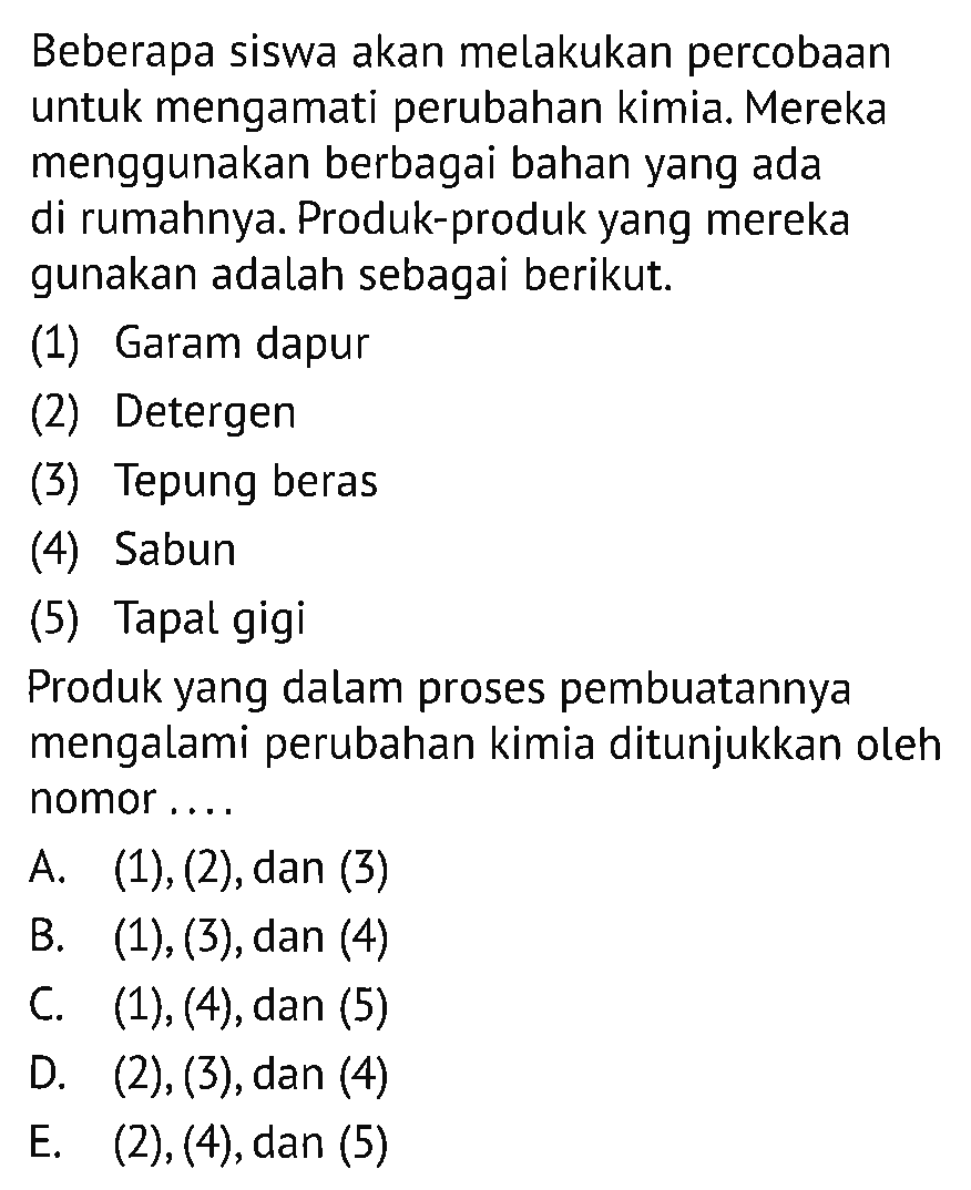 Beberapa siswa akan melakukan percobaan untuk mengamati perubahan kimia. Mereka menggunakan berbagai bahan yang ada di rumahnya. Produk-produk yang mereka gunakan adalah sebagai berikut. 
(1) Garam dapur 
(2) Detergen 
(3) Tepung beras 
(4) Sabun 
(5) Tapal gigi 
Produk yang dalam proses pembuatannya mengalami perubahan kimia ditunjukkan oleh nomor....