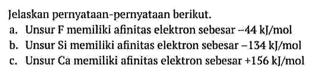 Jelaskan pernyataan-pernyataan berikut.
a. Unsur F memiliki afinitas elektron sebesar -44 kJ/mol b. Unsur Si memiliki afinitas elektron sebesar -134 kJ/mol c. Unsur Ca memiliki afinitas elektron sebesar +156 kJ/mol