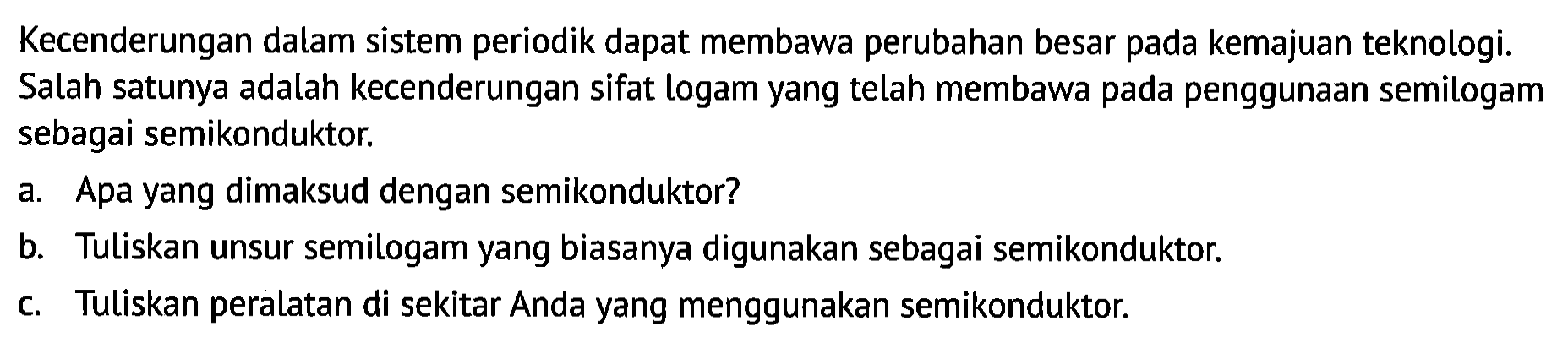 Kecenderungan dalam sistem periodik dapat membawa perubahan besar pada kemajuan teknologi. Salah satunya adalah kecenderungan sifat logam yang telah membawa pada penggunaan semilogam sebagai semikonduktor.
a. Apa yang dimaksud dengan semikonduktor?
b. Tuliskan unsur semilogam yang biasanya digunakan sebagai semikonduktor.
c. Tuliskan peralatan di sekitar Anda yang menggunakan semikonduktor.