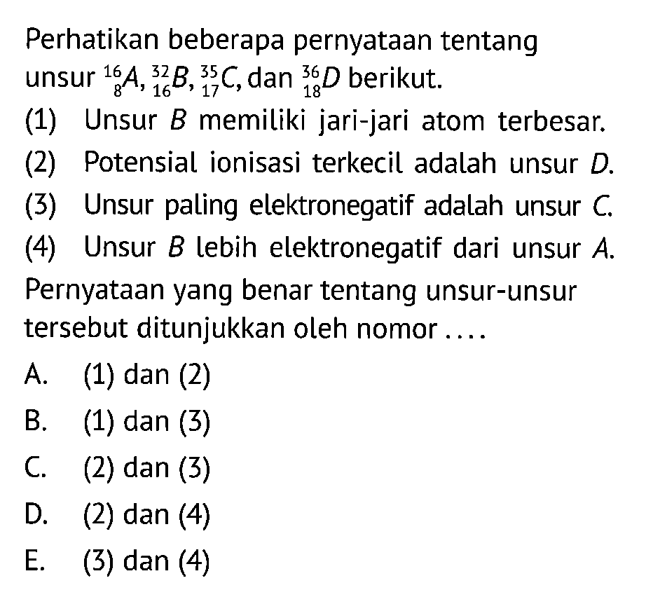 Perhatikan beberapa pernyataan tentang unsur 16 8 A, 32 16 B, 35 17 C, dan 36 18 D berikut. (1) Unsur B memiliki jari-jari atom terbesar. (2) Potensial ionisasi terkecil adalah unsur D. (3) Unsur paling elektronegatif adalah unsur C. (4) Unsur B lebih elektronegatif dari unsur A. Pernyataan yang benar tentang unsur-unsur tersebut ditunjukkan oleh nomor A. (1) dan (2) B. (1) dan (3) C. (2) dan (3) D. (2) dan (4) E. (3) dan (4)