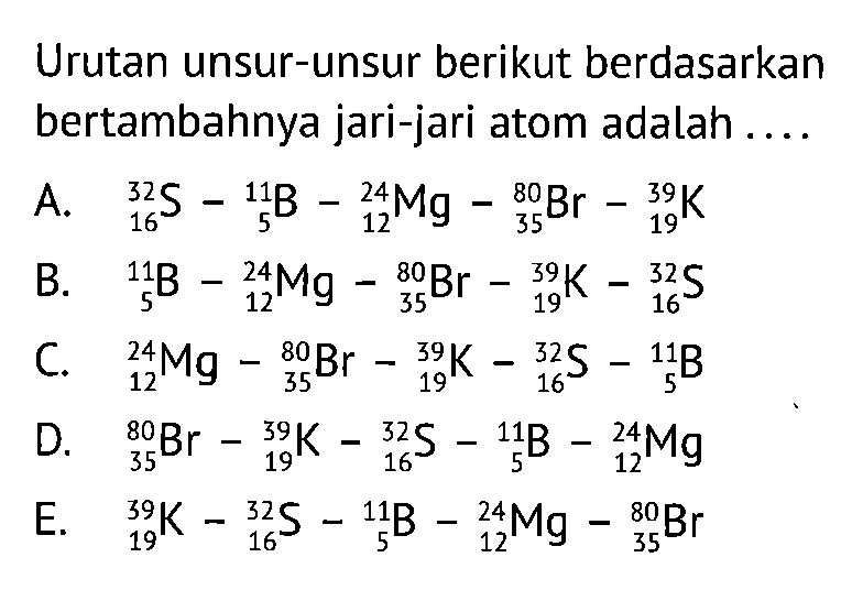 Urutan unsur-unsur berikut berdasarkan bertambahnya jari-jari atom adalah ....
A. 32 16 S - 11 5 B - 24 12 Mg - 80 35 Br - 39 19 K 
B. 11 5 B - 24 12 Mg - 80 35 Br - 39 19 K - 32 16 S 
C. 24 12 Mg - 80 35 Br - 39 19 K - 32 16 S - 11 5 B 
D. 80 35 Br - 39 19 K - 32 16 S - 11 5 B - 24 12 Mg 
E. 39 19 K - 32 16 S - 11 5 B - 24 12 Mg - 80 35 Br