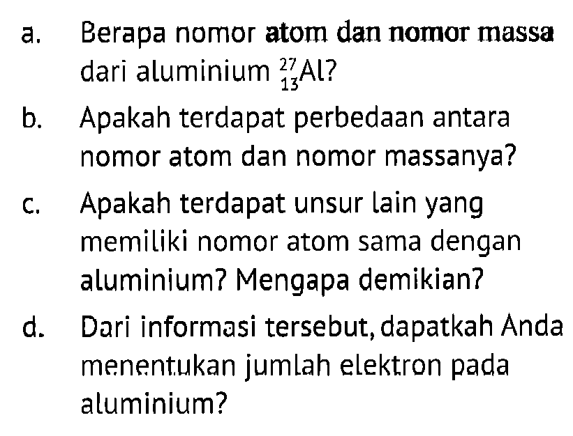 a. Berapa nomor atom dan nomor massa dari aluminium 27 13 Al ?
b. Apakah terdapat perbedaan antara nomor atom dan nomor massanya?
c. Apakah terdapat unsur lain yang memiliki nomor atom sama dengan aluminium? Mengapa demikian?
d. Dari informasi tersebut, dapatkah Anda menentukan jumlah elektron pada aluminium?