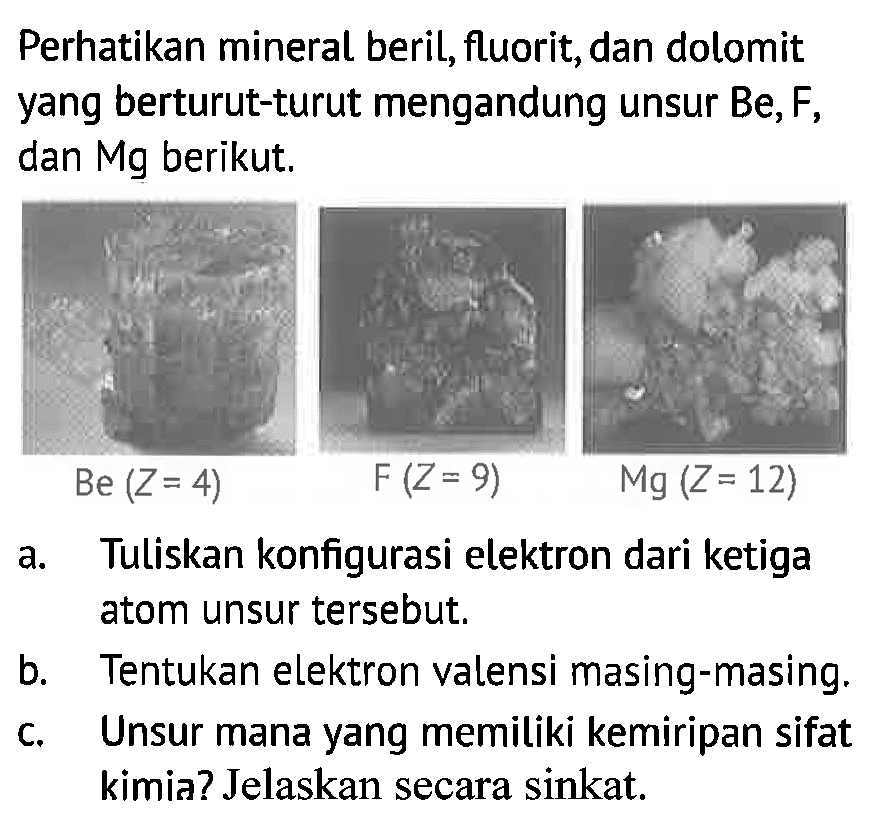 Perhatikan mineral beril,fluorit,dan dolomit yang berturut-turu mengandung unsur Be,F, dan Mg berikut. Be (Z=4) F(Z=9) Mg(Z=12) 
a. Tuliskan konfigurasi elektron dari ketiga atom unsur tersebut. 
b. Tentukan elektron valensi masing-masing. 
c. Unsur mana yang memiliki kemiripan sifat kimia? Jelaskan secara singkat,