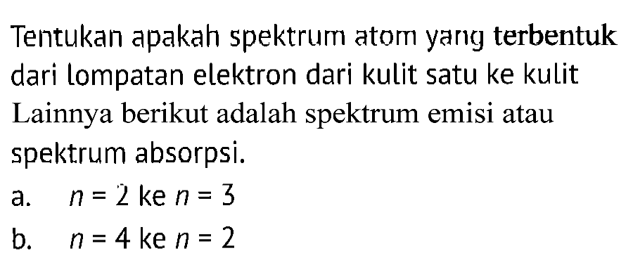 Tentukan apakah spektrum atom yang terbentuk dari lompatan elektron dari kulit satu ke kulit Lainnya berikut adalah spektrum emisi atau spektrum absorpsi.
a. n=2 ke n=3 
b. n=4 ke n=2 