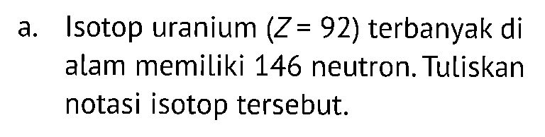 a. Isotop uranium (Z=92) terbanyak di alam memiliki 146 neutron. Tuliskan notasi isotop tersebut.