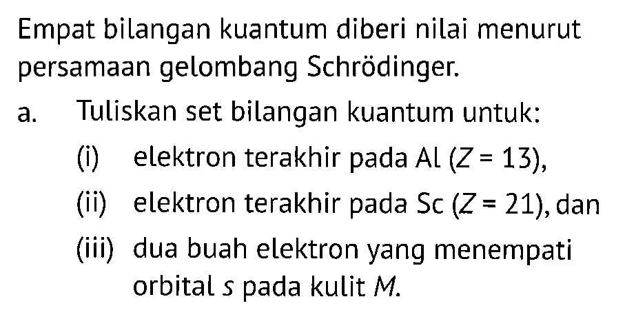 Empat bilangan kuantum diberi nilai menurut persamaan gelombang Schrödinger.
a. Tuliskan set bilangan kuantum untuk:
(i) elektron terakhir pada Al (Z=13) ,
(ii) elektron terakhir pada Sc (Z=21) , dan
(iii) dua buah elektron yang menempati orbital s pada kulit M .