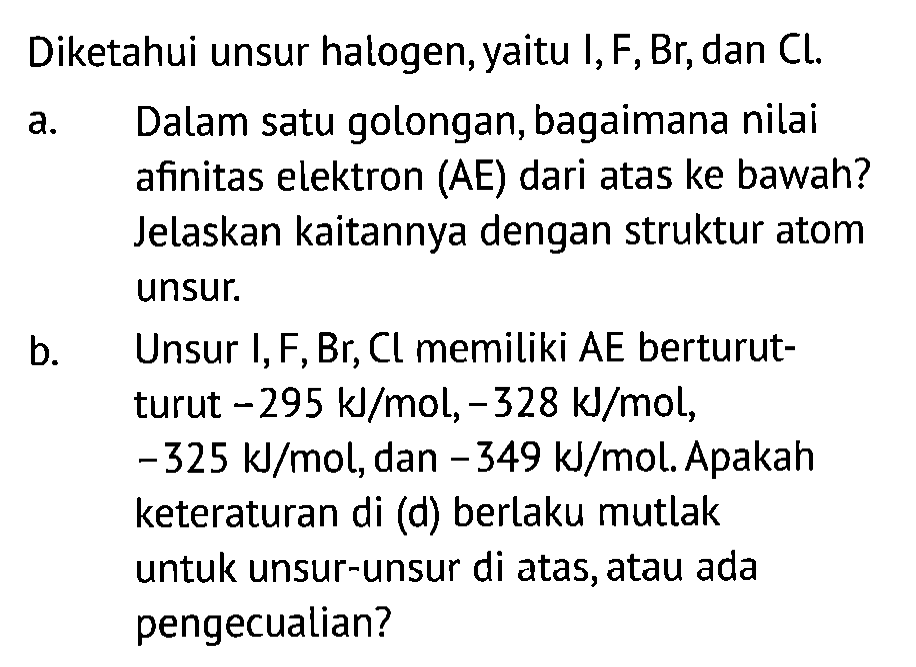 Diketahui unsur halogen, yaitu I, F, Br, dan Cl.
a. Dalam satu golongan, bagaimana nilai afinitas elektron (AE) dari atas ke bawah? Jelaskan kaitannya dengan struktur atom unsur.
b. Unsur I, F, Br, Cl memiliki AE berturutturut -295 kJ/mol,-328 kJ/mol, -325 kJ/mol, dan -349 kJ/mol. Apakah keteraturan di (d) berlaku mutlak untuk unsur-unsur di atas, atau ada pengecualian?