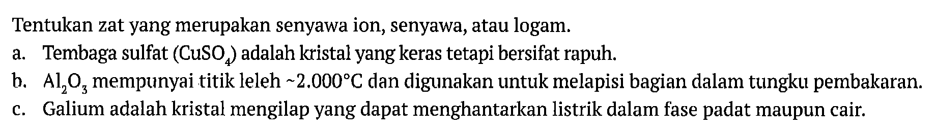 Tentukan zat yang merupakan senyawa ion, senyawa, atau logam.
a. Tembaga sulfat (CuSO4) adalah kristal yang keras tetapi bersifat rapuh.
b. (Al2O3) mempunyai titik leleh ~2.000 C dan digunakan untuk melapisi bagian dalam tungku pembakaran.
c. Galium adalah kristal mengilap yang dapat menghantarkan listrik dalam fase padat maupun cair.