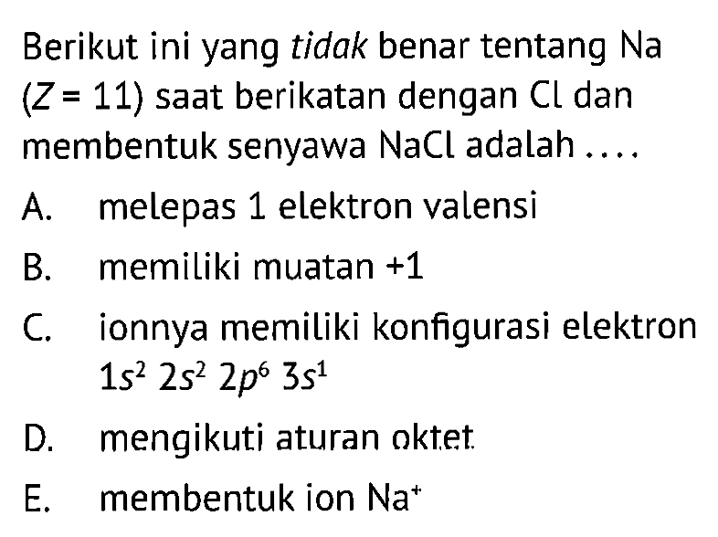 Berikut ini yang tidak benar tentang Na (Z=11) saat berikatan dengan Cl dan membentuk senyawa NaCl adalah .... A. melepas 1 elektron valensi B. memiliki muatan +1 C. ionnya memiliki konfigurasi elektron 1s^2 2s^2 2p^6 3s^1 D. mengikuti aturan oktet. E. membentuk ion Na^+ 