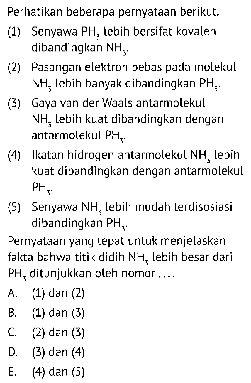 Perhatikan beberapa pernyataan berikut.
(1) Senyawa PH3 lebih bersifat kovalen dibandingkan NH3 .
(2) Pasangan elektron bebas pada molekul NH3 lebih banyak dibandingkan PH3 .
(3) Gaya van der Waals antarmolekul NH3 lebih kuat dibandingkan dengan antarmolekul PH3.
(4) Ikatan hidrogen antarmolekul NH3 lebih kuat dibandingkan dengan antarmolekul PH3. 
(5) Senyawa  NH3 lebih mudah terdisosiasi dibandingkan PH3.

Pernyataan yang tepat untuk menjelaskan fakta bahwa titik didih NH3 lebih besar dari PH3 ditunjukkan oleh nomor....