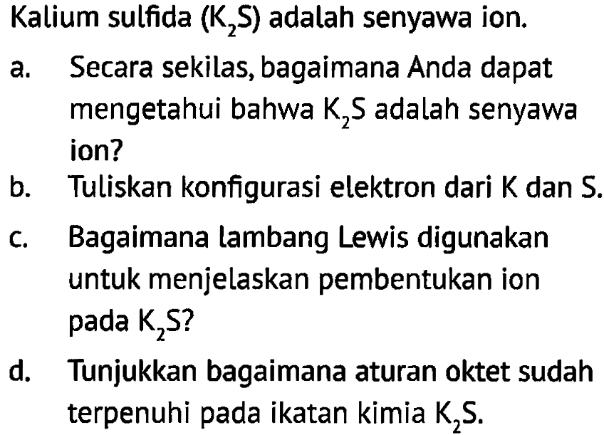 Kalium sulfida (K2S) adalah senyawa ion.
a. Secara sekilas, bagaimana Anda dapat mengetahui bahwa K2S adalah senyawa ion?
b. Tuliskan konfigurasi elektron dari K dan S.
c. Bagaimana lambang Lewis digunakan untuk menjelaskan pembentukan ion pada K2S ?
d. Tunjukkan bagaimana aturan oktet sudah terpenuhi pada ikatan kimia K2S.