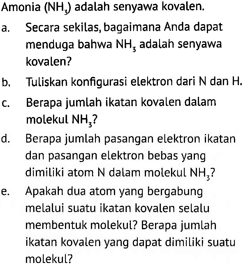 Amonia (NH3) adalah senyawa kovalen.
a. Secara sekilas, bagaimana Anda dapat menduga bahwa NH3 adalah senyawa kovalen?
b. Tuliskan konfigurasi elektron dari N dan H.
c. Berapa jumlah ikatan kovalen dalam molekul NH3 ?
d. Berapa jumlah pasangan elektron ikatan dan pasangan elektron bebas yang dimiliki atom N dalam molekul NH3 ?
e. Apakah dua atom yang bergabung melalui suatu ikatan kovalen selalu membentuk molekul? Berapa jumlah ikatan kovalen yang dapat dimiliki suatu molekul?