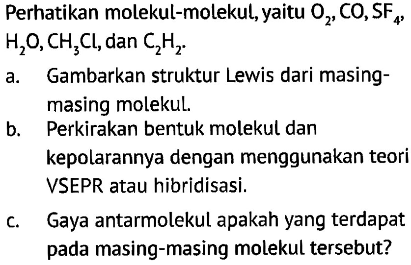 Perhatikan molekul-molekul, yaitu O2, CO, SF4 , H2O, CH3Cl , dan C2H2 
a. Gambarkan struktur Lewis dari masing-masing molekul.
b. Perkirakan bentuk molekul dan kepolarannya dengan menggunakan teori VSEPR atau hibridisasí.
c. Gaya antarmolekul apakah yang terdapat pada masing-masing molekul tersebut?