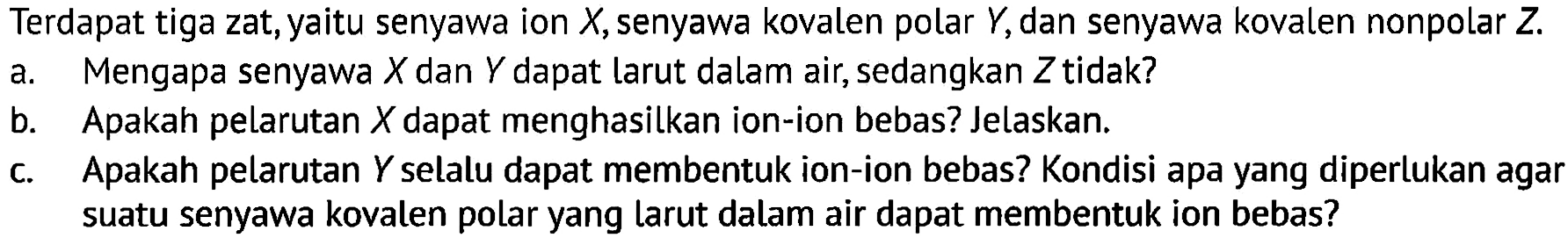 Terdapat tiga zat, yaitu senyawa ion X, senyawa kovalen polar Y, dan senyawa kovalen nonpolar Z.
a. Mengapa senyawa X dan Y dapat larut dalam air, sedangkan Z tidak?
b. Apakah pelarutan X dapat menghasilkan ion-ion bebas? Jelaskan.
c. Apakah pelarutan Y selalu dapat membentuk ion-ion bebas? Kondisi apa yang diperlukan agar suatu senyawa kovalen polar yang larut dalam air dapat membentuk ion bebas?