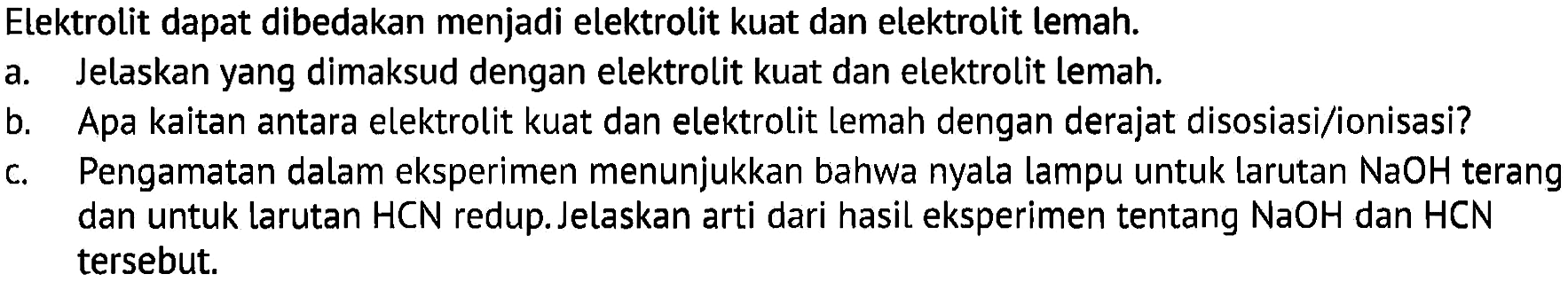 Elektrolit dapat dibedakan menjadi elektrolit kuat dan elektrolit lemah.a. Jelaskan yang dimaksud dengan elektrolit kuat dan elektrolit lemah.b. Apa kaitan antara elektrolit kuat dan elektrolit lemah dengan derajat disosiasi/ionisasi?c. Pengamatan dalam eksperimen menunjukkan bahwa nyala lampu untuk larutan NaOH terang dan untuk larutan HCN redup. Jelaskan arti dari hasil eksperimen tentang NaOH dan HCN tersebut.