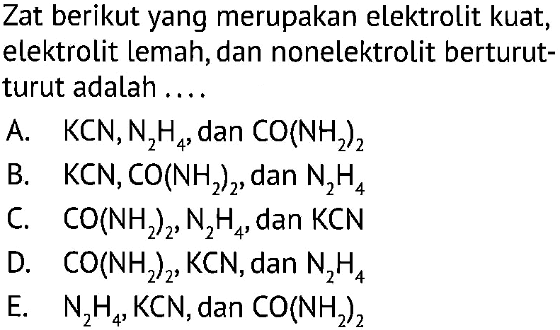 Zat berikut yang merupakan elektrolit kuat, elektrolit lemah, dan nonelektrolit berturut-turut adalah ....A. KCN, N2H4, dan CO(NH2)2 B. KCN, CO(NH2)2, dan N2H4 C. CO(NH2)2, N2H4, dan KCN D. CO(NH2)2, KCN, dan N2H4 E. N2H4, KCN, dan CO(NH2)2 