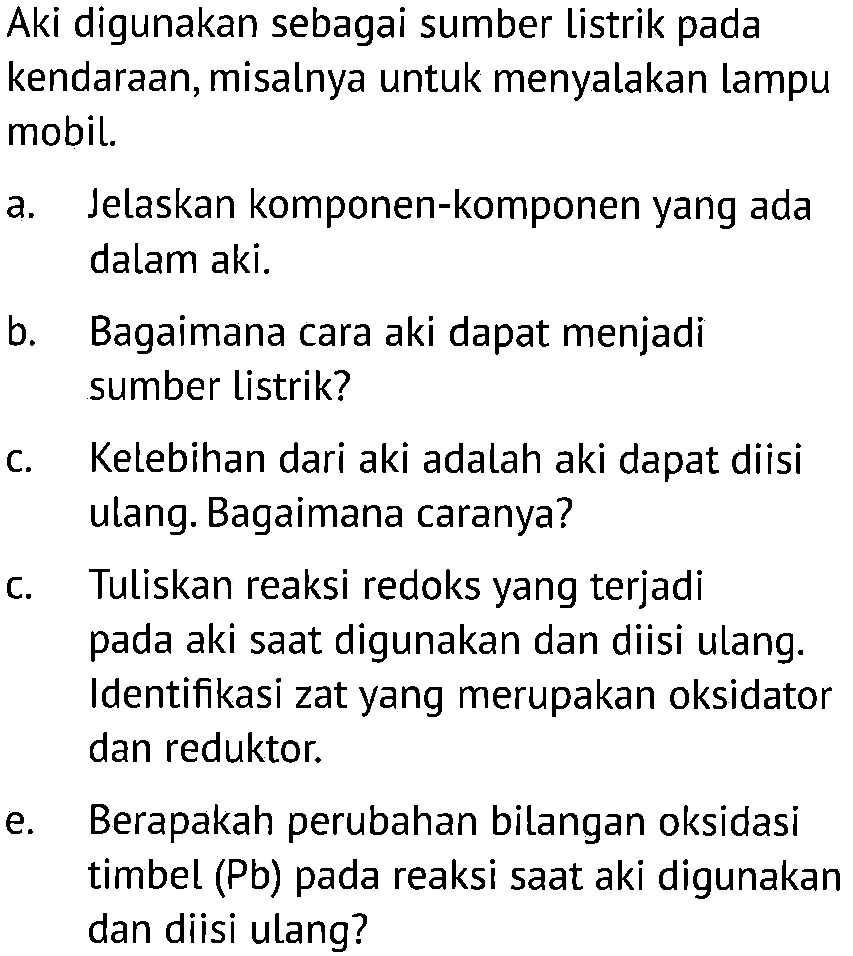 Aki digunakan sebagai sumber listrik pada kendaraan, misalnya untuk menyalakan lampu mobil. 
a. Jelaskan komponen-komponen yang ada dalam aki. 
b. Bagaimana cara aki dapat menjadi sumber listrik? 
c. Kelebihan dari aki adalah aki dapat diisi ulang. Bagaimana caranya? 
c. Tuliskan reaksi redoks yang terjadi pada aki saat digunakan dan diisi ulang. Identifikasi zat yang merupakan oksidator dan reduktor. 
e. Berapakah perubahan bilangan oksidasi timbel (Pb) pada reaksi saat aki digunakan dan diisi ulang?