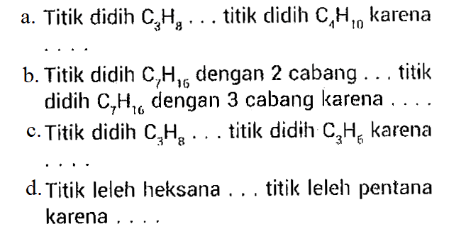 a. Titik didih C3H8 ... titik didih C4H10 karena
b. Titik didih C7H16  dengan 2 cabang ... titik didih C7H16 dengan 3 cabang karena
c. Titik didih  C3H8 ...  titik didih C3H5  karena
d. Titik leleh heksana ... titik leleh pentana karena