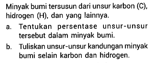 Minyak bumi tersusun dari unsur karbon (C), hidrogen (H), dan yang lainnya. 
a. Tentukan persentase unsur-unsur tersebut dalam minyak bumi. 
b. Tuliskan unsur-unsur kandungan minyak bumi selain karbon dan hidrogen.