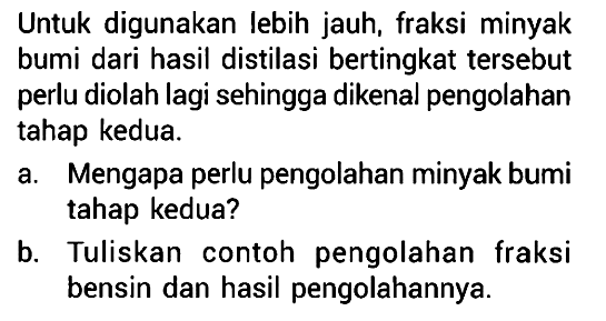 Untuk digunakan lebih jauh, fraksi minyak bumi dari hasil distilasi bertingkat tersebut perlu diolah lagi sehingga dikenal pengolahan tahap kedua. a. Mengapa perlu pengolahan minyak bumi tahap kedua? b.Tuliskan contoh pengolahan fraksi bensin dan hasil pengolahannya.