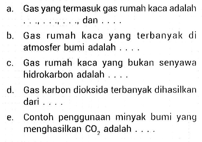 a. Gas yang termasuk gas rumah kaca adalah ..., ..., ..., dan ... b. Gas rumah kaca yang terbanyak di atmosfer bumi adalah ... c. Gas rumah kaca yang bukan senyawa hidrokarbon adalah ... d. Gas karbon dioksida terbanyak dihasilkan dari ... e. Contoh penggunaan minyak bumi yang menghasilkan CO2 adalah ...