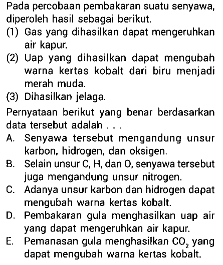 Pada percobaan pembakaran suatu senyawa, diperoleh hasil sebagai berikut. (1) Gas yang dihasilkan dapat mengeruhkan air kapur. (2) Uap yang dihasilkan dapat mengubah warna kertas kobalt dari biru menjadi merah muda. (3) Dihasilkan jelaga. Pernyataan berikut yang benar berdasarkan data tersebut adalah ... A. Senyawa tersebut mengandung unsur karbon, hidrogen, dan oksigen. 
B. Selain unsur C, H, dan O, senyawa tersebut juga mengandung unsur nitrogen. C. Adanya unsur karbon dan hidrogen dapat mengubah warna kertas kobalt. D. Pembakaran gula menghasilkan uap air yang dapat mengeruhkan air kapur. E. Pemanasan gula menghasilkan CO2 yang dapat mengubah warna kertas kobalt. 