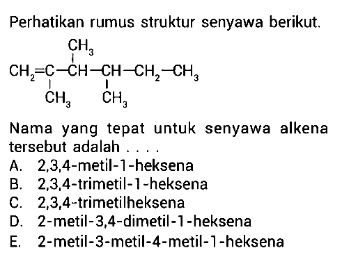 Perhatikan rumus struktur senyawa berikut. CH3 | CH2 = C - CH - CH - CH2 - CH3 | | CH3 CH3 Nama yang tepat untuk senyawa alkena tersebut adlaah . . . . 