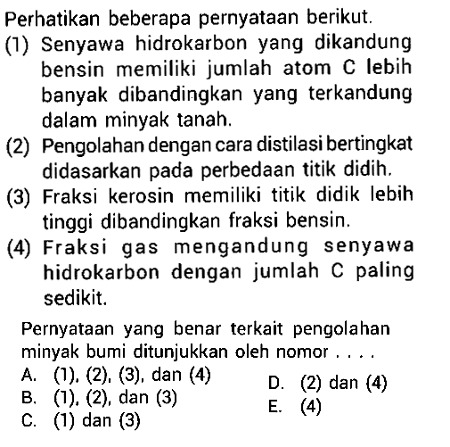 Perhatikan beberapa pernyataan berikut. (1) Senyawa hidrokarbon yang dikandung bensin memiliki jumlah atom C lebih banyak dibandingkan yang terkandung dalam minyak tanah. (2) Pengolahan dengan cara distilasi bertingkat didasarkan pada perbedaan titik didih. (3) Fraksi kerosin memiliki titik didik lebih tinggi dibandingkan fraksi bensin (4) Fraksi gas mengandung senyawa hidrokarbon dengan jumlah C paling sedikit. Pernyataan yang benar terkait pengolahan minyak bumi ditunjukkan oleh nomor ...