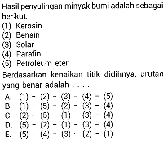 Hasil penyulingan minyak bumi adalah sebagai berikut. (1) Kerosin (2) Bensin (3) Solar (4) Parafin (5) Petroleum eter Berdasarkan kenaikan titik didihnya, urutan yang benar adalah . . . .