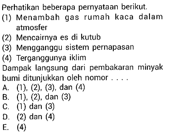 Perhatikan beberapa pernyataan berikut. (1) Menambah gas rumah kaca dalam atmosfer (2) Mencairnya es di kutub (3) Mengganggu sistem pernapasan (4) Terganggunya iklim Dampak langsung dari pembakaran minyak bumi ditunjukkan oleh nomor . . . .