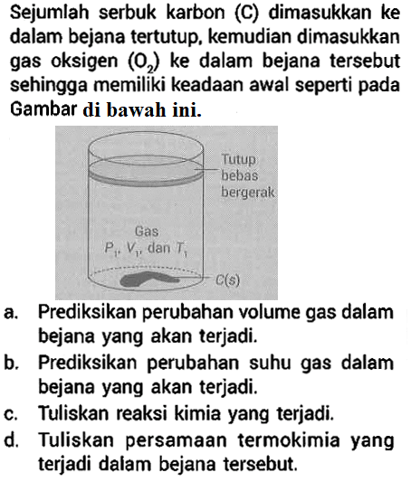 Sejumlah serbuk karbon (C) dimasukkan ke dalam bejana tertutup, kemudian dimasukkan gas oksigen  (O2)  ke dalam bejana tersebut sehingga memiliki keadaan awal seperti pada Gambar di bawah ini.
Tutup bebas bergerak Gas P1 V1 dan T1 C(s) 
a. Prediksikan perubahan volume gas dalam bejana yang akan terjadi.
b. Prediksikan perubahan suhu gas dalam bejana yang akan terjadi.
c. Tuliskan reaksi kimia yang terjadi.
d. Tuliskan persamaan termokimia yang terjadi dalam bejana tersebut.