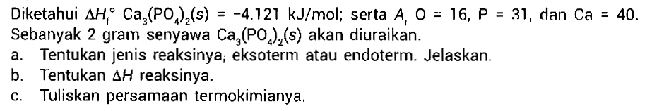 Diketahui delta Hf Ca3(PO4)2 (s) = -4.121 kJ/mol; serta Ar O=16, P=31 , dan Ca=40 . Sebanyak 2 gram senyawa  Ca3(PO4)2 (s)  akan diuraikan.
a. Tentukan jenis reaksinya, eksoterm atau endoterm. Jelaskan.
b. Tentukan  segitiga H  reaksinya.
c. Tuliskan persamaan termokimianya.