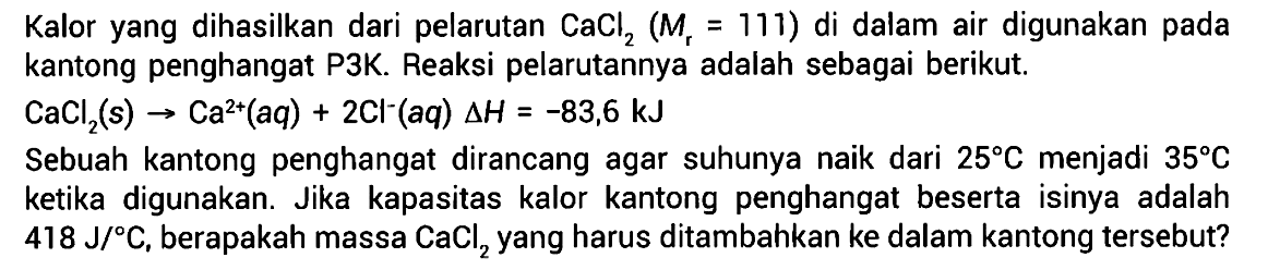 Kalor yang dihasilkan dari pelarutan CaCl2 (Mr = 111) di dalam air digunakan pada kantong penghangat P3K. Reaksi pelarutannya adalah sebagai berikut.CaCl2(s) -> Ca^(2+)(aq) + 2Cl^-(aq) delta H=-83,6 kJSebuah kantong penghangat dirancang agar suhunya naik dari  25 C  menjadi  35 C  ketika digunakan. Jika kapasitas kalor kantong penghangat beserta isinya adalah  418 J/ C , berapakah massa  CaCl2  yang harus ditambahkan ke dalam kantong tersebut?