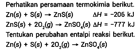 Perhatikan persamaan termokimia berikut. 
Zn (s) + S (s) -> ZnS (s) delta H = -206 kJ 
ZnS (s) + 2 O2 (g) -> ZnSO4 (s) delta H = -777 kJ 
Tentukan perubahan entalpi reaksi berikut. 
Zn (s) + S (s) + 2 O2 (g) -> ZnSO4 (s) 