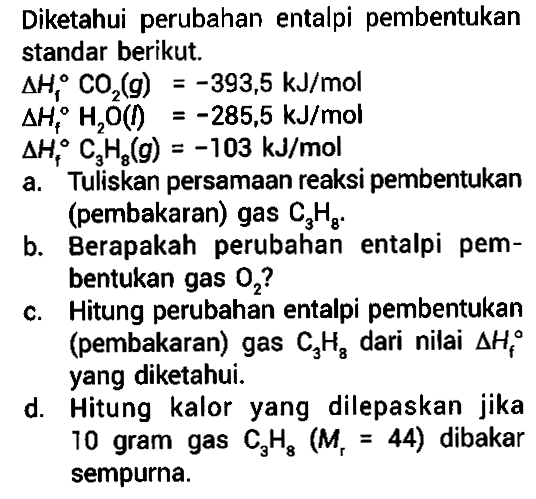 Diketahui perubahan entalpi pembentukan standar berikut. 
delta Hf CO2(g) = -393,5 kJ/mol 
delta Hf H2O(I) = -285,5 kJ/mol 
delta Hf C3H8(g) = -103 kJ/mol 
a. Tuliskan persamaan reaksi pembentukan (pembakaran) gas C3H8. 
b. Berapakah perubahan entalpi pembentukan gas O2? 
c. Hitung perubahan entalpi pembentukan (pembakaran) gas C3H8 dari nilai delta Hf yang diketahui. 
d. Hitung kalor  yang  dilepaskan jika 10 gram gas C3H8 (Mr = 44) dibakar sempurna.