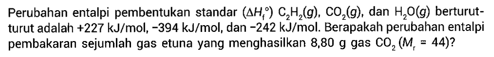 Perubahan entalpi pembentukan standar (delta Hf) C2H2 (g), CO2 (g), dan H2O (g) berturut-turut adalah +227 kJ/mol, -394 kJ/mol, dan -242 kJ/mol. Berapakah perubahan entalpi pembakaran sejumlah gas etuna yang menghasilkan 8,80 g gas CO2 (Mr = 44)?